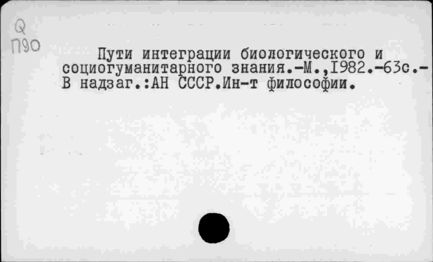 ﻿(5 то
Пути интеграции биологического и социогуманитарного знания.-М.,1982.-63с. В надзаг.:АН СССР.Ин-т философии.